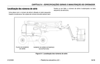 CAPÍTULO 6 - ESPECIFICAÇÕES GERAIS E MANUTENÇÃO DO OPERADOR
3122365 – Plataforma elevatória JLG – 6-13
Localização dos números de série
Uma placa com o número de série é afixada no lado esquerdo
traseiro na estrutura. Se a placa de número de série estiver dani-
ficada ou em falta, o número de série é estampado no lado
esquerdo da estrutura.
Figura 6-1. Localização dos números de série
PLACA DO NÚMERO
DE SÉRIE
NÚMERO DE SÉRIE ESTAMPADO
NA ESTRUTURA
 
