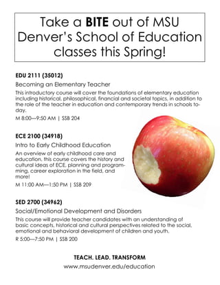 Take a BITE out of MSU
Denver’s School of Education
classes this Spring!
ECE 2100 (34918)
Intro to Early Childhood Education
An overview of early childhood care and
education, this course covers the history and
cultural ideas of ECE, planning and program-
ming, career exploration in the field, and
more!
M 11:00 AM—1:50 PM | SSB 209
EDU 2111 (35012)
Becoming an Elementary Teacher
This introductory course will cover the foundations of elementary education
including historical, philosophical, financial and societal topics, in addition to
the role of the teacher in education and contemporary trends in schools to-
day.
M 8:00—9:50 AM | SSB 204
SED 2700 (34962)
Social/Emotional Development and Disorders
This course will provide teacher candidates with an understanding of
basic concepts, historical and cultural perspectives related to the social,
emotional and behavioral development of children and youth.
R 5:00—7:50 PM | SSB 200
TEACH. LEAD. TRANSFORM
www.msudenver.edu/education
 