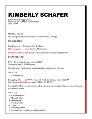 KIMBERLY SCHAFER
Schafer.kimberly31@gmail.com
1725 Avenue L Fort Madison, Iowa 52627
319-470-2986
OBJECTIVES
I am looking to build my experience and career with new challenges.
EDUCATION
Southeastern Community College
Still in progress AA in Business Administration
Fort Madison Senior High School General Education/Graduated 2002/Dipoma
EXPERIENCE
PTI | Fort Madison, Iowa 52627
Yard Driver April 15, 2014 - Present
I drive the Union Pacific railroad employees to their lodging and to the trains.
SKILLS
 Driving a van
Kingsley Inn | 707 Avenue H Fort Madison, Iowa 52627
Sales Manager/Event Planner May 01, 2014 – July 20, 2015
I managed the office, reservations, scheduling, rates, property management systems, event planning,
and customer service
SKILLS
 Customer service
 Microsoft office
 Management
 Computer skills
 Typing
 Answering phones
 Event planning (weddings to board meetings)
 