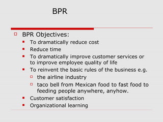 BPR


BPR Objectives:






To dramatically reduce cost
Reduce time
To dramatically improve customer services or
to improve employee quality of life
To reinvent the basic rules of the business e.g.

the airline industry
 taco bell from Mexican food to fast food to
feeding people anywhere, anyhow.
Customer satisfaction
Organizational learning





 