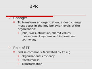 BPR


Change:




To transform an organization, a deep change
must occur in the key behavior levels of the
organization:

jobs, skills, structure, shared values,
measurement systems and information
technology.

Role of IT


BPR is commonly facilitated by IT e.g.

Organizational efficiency

Effectiveness

Transformation

 