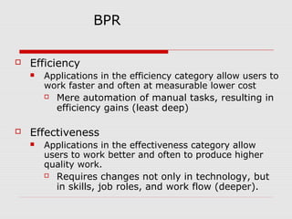 BPR


Efficiency




Applications in the efficiency category allow users to
work faster and often at measurable lower cost
 Mere automation of manual tasks, resulting in
efficiency gains (least deep)

Effectiveness


Applications in the effectiveness category allow
users to work better and often to produce higher
quality work.
 Requires changes not only in technology, but
in skills, job roles, and work flow (deeper).

 