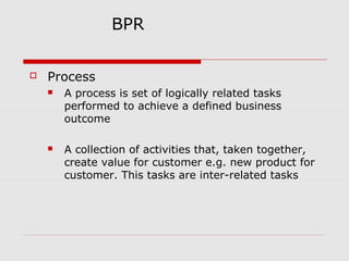 BPR


Process


A process is set of logically related tasks
performed to achieve a defined business
outcome



A collection of activities that, taken together,
create value for customer e.g. new product for
customer. This tasks are inter-related tasks

 