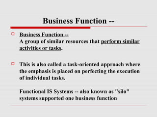 Business Function -

Business Function -A group of similar resources that perform similar
activities or tasks.



This is also called a task-oriented approach where
the emphasis is placed on perfecting the execution
of individual tasks.
Functional IS Systems -- also known as "silo"
systems supported one business function

 