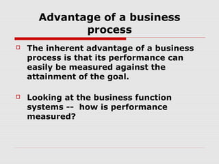 Advantage of a business
process


The inherent advantage of a business
process is that its performance can
easily be measured against the
attainment of the goal.



Looking at the business function
systems -- how is performance
measured?

 