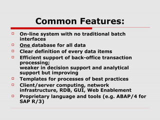 Common Features:











On-line system with no traditional batch
interfaces
One database for all data
Clear definition of every data items
Efficient support of back-office transaction
processing;
weaker in decision support and analytical
support but improving
Templates for processes of best practices
Client/server computing, network
infrastructure, RDB, GUI, Web Enablement
Proprietary language and tools (e.g. ABAP/4 for
SAP R/3)

 