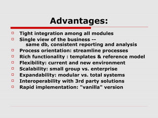 Advantages:











Tight integration among all modules
Single view of the business -same db, consistent reporting and analysis
Process orientation: streamline processes
Rich functionality : templates & reference model
Flexibility: current and new environment
Scalability: small group vs. enterprise
Expandability: modular vs. total systems
Interoperability with 3rd party solutions
Rapid implementation: "vanilla" version

 