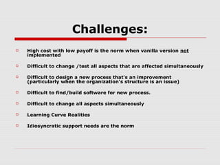 Challenges:


High cost with low payoff is the norm when vanilla version not
implemented



Difficult to change /test all aspects that are affected simultaneously



Difficult to design a new process that's an improvement
(particularly when the organization's structure is an issue)



Difficult to find/build software for new process.



Difficult to change all aspects simultaneously



Learning Curve Realities



Idiosyncratic support needs are the norm

 