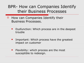 BPR- How can Companies Identify
their Business Processes


How can Companies Identify their
Business Processes.


Dysfunction: Which process are in the deepest
trouble



Important: Which process have the greatest
impact on customer



Flexibility: which process are the most
susceptible to redesign.

 