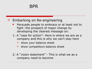 BPR


Embarking on Re-engineering
Persuade people to embrace or at least not to
fight -the prospect of major change by
developing the clearest message on:
1: A “case for action”- Here is where we are as a
company and this is why we can’t stay here

show your balance sheet

show competitors balance sheet


2: A “vision statement” - This is what we as a
company need to become

 