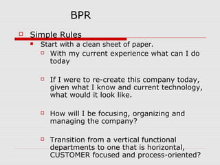 BPR


Simple Rules


Start with a clean sheet of paper.
 With my current experience what can I do
today






If I were to re-create this company today,
given what I know and current technology,
what would it look like.
How will I be focusing, organizing and
managing the company?
Transition from a vertical functional
departments to one that is horizontal,
CUSTOMER focused and process-oriented?

 