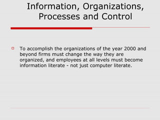Information, Organizations,
Processes and Control



To accomplish the organizations of the year 2000 and
beyond firms must change the way they are
organized, and employees at all levels must become
information literate - not just computer literate.

 
