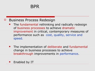 BPR


Business Process Redesign


The fundamental rethinking and radically redesign
of business processes to achieve dramatic
improvement in critical, contemporary measures of
performance such as cost, quality, service and
speed.



The implementation of deliberate and fundamental
change in business processes to achieve
breakthrough improvements in performance.



Enabled by IT

 