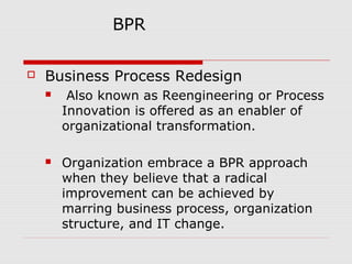 BPR


Business Process Redesign


Also known as Reengineering or Process
Innovation is offered as an enabler of
organizational transformation.



Organization embrace a BPR approach
when they believe that a radical
improvement can be achieved by
marring business process, organization
structure, and IT change.

 