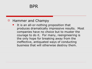 BPR


Hammer and Champy


It is an all-or-nothing proposition that
produces dramatically impressive results. Most
companies have no choice but to muster the
courage to do it. For many, reengineering is
the only hope for breaking away from the
ineffective, antiquated ways of conducting
business that will otherwise destroy them.

 