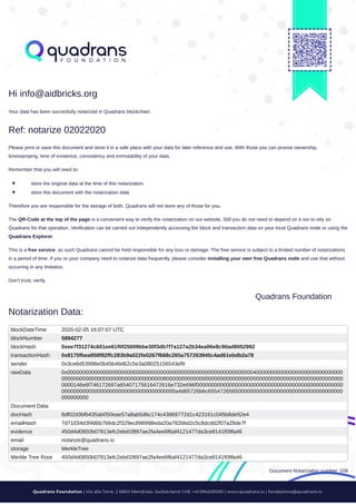 /
Hi info@aidbricks.org
Your data has been succesfully notarized in Quadrans blockchain.
Ref: notarize 02022020
Please print or save this document and store it in a safe place with your data for later reference and use. With those you can proove ownership,
timestamping, time of existence, consistency and immutability of your data.
Remember that you will need to:
store the original data at the time of this notarization
store this document with the notarization data
Therefore you are responsible for the storage of both. Quadrans will not store any of those for you.
The QR-Code at the top of the page is a convenient way to verify the notarization on our website. Still you do not need to depend on it nor to rely on
Quadrans for that operation. Verification can be carried out independently accessing the block and transaction data on your local Quadrans node or using the
Quadrans Explorer.
This is a free service, as such Quadrans cannot be held responsible for any loss or damage. The free service is subject to a limited number of notarizations
in a period of time. If you or your company need to notarize data frequently, please consider installing your own free Quadrans node and use that without
occurring in any lmitation.
Don't trust, verify.
Quadrans Foundation
Notarization Data:
blockDateTime 2020-02-05 16:07:07 UTC
blockNumber 5894277
blockHash 0xee7f31274c601ee61f0f25009bbe30f3db7f7a127a2b34ea06e8c90ad8052992
transactionHash 0x8170fbea958f82ffc283b9a022fe0267f668c265a757263945c4ad61ebdb2a78
sender 0x3ce6d53998e0b45b46d62c5e3a08025156543ef9
rawData 0x00000000000000000000000000000000000000000000000000000000000000400000000000000000000000000000
0000000000000000000000000000000000800000000000000000000000000000000000000000000000000000000000
0000146e6f746172697a65407175616472616e732e696f0000000000000000000000000000000000000000000000000
00000000000000000000000000000000000000a4d65726b6c655472656500000000000000000000000000000000000
000000000
Document Data:
docHash 8df02d3bfb435ab050eae57a8ab5d6c174c43869772d1c423161c045b8de92e4
emailHash 7d71034d3f486b766dc2f329ec898998eda20a782bbd2c5c8dcdd2f07a28de7f
evidence 450d4d0850b07813efc2ebd1f897ae2fa4ee6f6af4121477da3ce8141f09fa46
email notarize@quadrans.io
storage MerkleTree
Merkle Tree Root 450d4d0850b07813efc2ebd1f897ae2fa4ee6f6af4121477da3ce8141f09fa46
Document Notarization number: 109
 