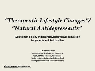““Therapeutic Lifestyle ChangesTherapeutic Lifestyle Changes””//
””Natural AntidepressantsNatural Antidepressants””
Evolutionary biology and neurophysiology psychoeducation
for patients and their families
Dr Peter Parry
Consultant Child & Adolescent Psychiatrist,
LCCH, CYMHS, Brisbane, Queensland
Senior Lecturer, University of Queensland
Visiting Senior Lecturer, Flinders University
Gwinganna October 2015
 