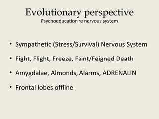 Evolutionary perspectiveEvolutionary perspective
Psychoeducation re nervous system
• Sympathetic (Stress/Survival) Nervous System
• Fight, Flight, Freeze, Faint/Feigned Death
• Amygdalae, Almonds, Alarms, ADRENALIN
• Frontal lobes offline
 