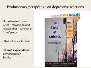 Evolutionary perspective on depressive reactionsEvolutionary perspective on depressive reactions
•Attachment Loss –
Grief – moving on and
reattaching – survival of
tribe/group
•Status Loss – Survival
•Unmet expectations –
demoralisation -
Survival
 