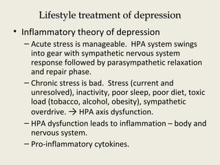 Lifestyle treatment of depressionLifestyle treatment of depression
• Inflammatory theory of depression
– Acute stress is manageable. HPA system swings
into gear with sympathetic nervous system
response followed by parasympathetic relaxation
and repair phase.
– Chronic stress is bad. Stress (current and
unresolved), inactivity, poor sleep, poor diet, toxic
load (tobacco, alcohol, obesity), sympathetic
overdrive. → HPA axis dysfunction.
– HPA dysfunction leads to inflammation – body and
nervous system.
– Pro-inflammatory cytokines.
 