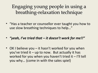 Engaging young people in using aEngaging young people in using a
breathing-relaxation techniquebreathing-relaxation technique
• “Has a teacher or counsellor ever taught you how to
use slow breathing techniques to help…”
• “yeah, I’ve tried that – it doesn’t work for me!!”
• OK I believe you – it hasn’t worked for you when
you’ve tried it – up to now. But actually it has
worked for you when you haven’t tried it – I’ll tell
you why… {come in with the sales spiel}
 