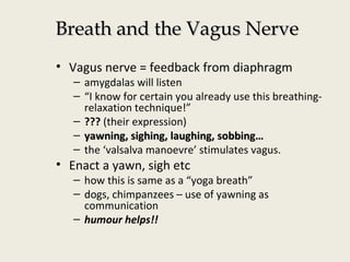 Breath and the Vagus NerveBreath and the Vagus Nerve
• Vagus nerve = feedback from diaphragm
– amygdalas will listen
– “I know for certain you already use this breathing-
relaxation technique!”
– ??? (their expression)
– yawning, sighing, laughing, sobbing…yawning, sighing, laughing, sobbing…
– the ‘valsalva manoevre’ stimulates vagus.
• Enact a yawn, sigh etc
– how this is same as a “yoga breath”
– dogs, chimpanzees – use of yawning as
communication
– humour helps!!
 