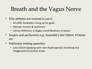 Breath and the Vagus NerveBreath and the Vagus Nerve
• Elite athletes are trained to use it.
– AFL/NRL footballers lining up for goals
– Olympic runners & swimmers
– Johnny Wilkinson in Rugby, David Beckham in Soccer
• Singers and performers e.g. Australia’s Got Talent, X Factor
etc
• Politicians making speeches
– Julia Gillard speaking with slow diaphragmatic breathing and
exaggerated Australian drawl
 