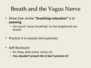 Breath and the Vagus NerveBreath and the Vagus Nerve
• Show how similar “breathing-relaxation” is to
yawning.
– the sound “ocean breathing” on the lengthened out-
breath.
• Practice it in session (incl parents)
• Self-disclosure
– for sleep, daily stress, exams etc
– You shouldn’t preach this if don’t practice it!
 