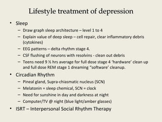 Lifestyle treatment of depressionLifestyle treatment of depression
• Sleep
– Draw graph sleep architecture – level 1 to 4
– Explain value of deep sleep – cell repair, clear inflammatory debris
(cytokines)
– EEG patterns – delta rhythm stage 4.
– CSF flushing of neurons with resolvins - clean out debris
– Teens need 9 ½ hrs average for full dose stage 4 ‘hardware’ clean up
and full dose REM stage 1 dreaming “software’ cleanup.
• Circadian Rhythm
– Pineal gland, Supra-chiasmatic nucleus (SCN)
– Melatonin = sleep chemical, SCN = clock
– Need for sunshine in day and darkness at night
– Computer/TV @ night (blue light/amber glasses)
• ISRT – Interpersonal Social Rhythm Therapy
 