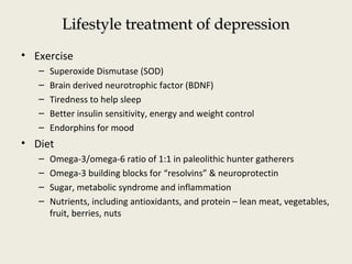 Lifestyle treatment of depressionLifestyle treatment of depression
• Exercise
– Superoxide Dismutase (SOD)
– Brain derived neurotrophic factor (BDNF)
– Tiredness to help sleep
– Better insulin sensitivity, energy and weight control
– Endorphins for mood
• Diet
– Omega-3/omega-6 ratio of 1:1 in paleolithic hunter gatherers
– Omega-3 building blocks for “resolvins” & neuroprotectin
– Sugar, metabolic syndrome and inflammation
– Nutrients, including antioxidants, and protein – lean meat, vegetables,
fruit, berries, nuts
 