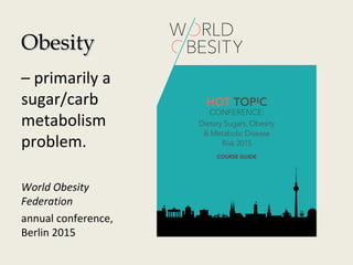 ObesityObesity
– primarily a
sugar/carb
metabolism
problem.
World Obesity
Federation
annual conference,
Berlin 2015
 