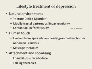 Lifestyle treatment of depressionLifestyle treatment of depression
• Natural environments
– “Nature Deficit Disorder”
– Mobile fractal patterns vs linear regularity
– Korean CBT in forest study 5.21.61, hrv, salivary cortisol.
• Human touch
– Evolved from apes who endlessly groomed eachother
– Andaman islanders
– Massage therapies
• Attachment and socialising
– Friendships – face-to-face
– Talking therapies
 