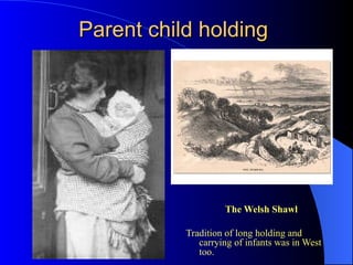 Parent child holdingParent child holding
The Welsh ShawlThe Welsh Shawl
Tradition of long holding and
carrying of infants was in West
too.
 