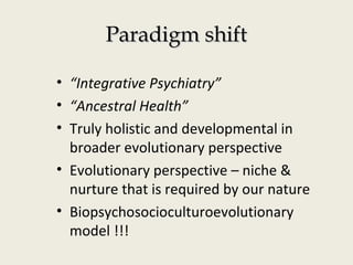 Paradigm shiftParadigm shift
• “Integrative Psychiatry”
• “Ancestral Health”
• Truly holistic and developmental in
broader evolutionary perspective
• Evolutionary perspective – niche &
nurture that is required by our nature
• Biopsychosocioculturoevolutionary
model !!!
 