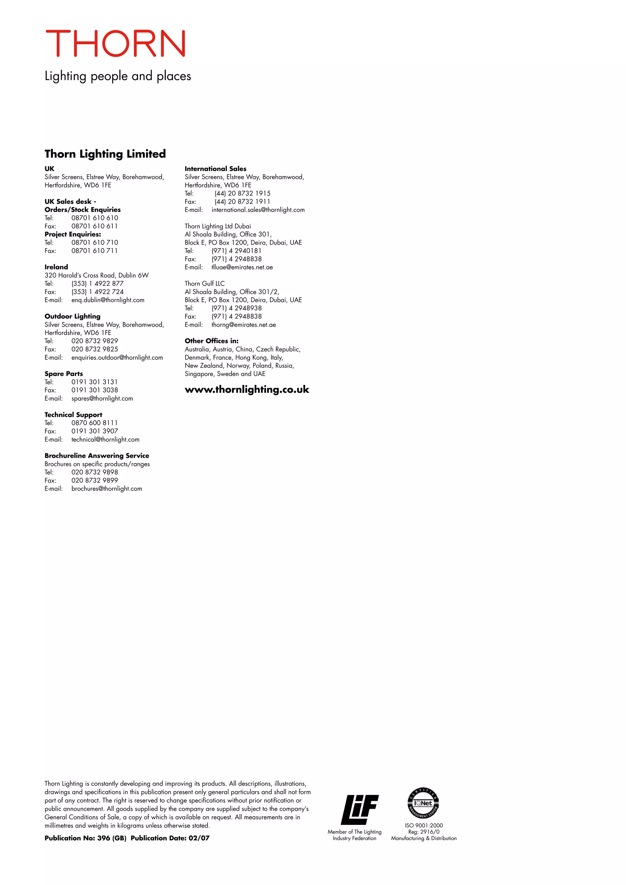 Lighting people and places
Thorn Lighting Limited
UK
Silver Screens, Elstree Way, Borehamwood,
Hertfordshire, WD6 1FE
UK Sales desk -
Orders/Stock Enquiries
Tel: 	 08701 610 610
Fax: 	 08701 610 611
Project Enquiries:
Tel: 	 08701 610 710
Fax: 	 08701 610 711
Ireland
320 Harold’s Cross Road, Dublin 6W
Tel: 	 (353) 1 4922 877
Fax: 	 (353) 1 4922 724
E-mail: 	 enq.dublin@thornlight.com
Outdoor Lighting
Silver Screens, Elstree Way, Borehamwood,
Hertfordshire, WD6 1FE
Tel:	 020 8732 9829
Fax: 	 020 8732 9825
E-mail:	 enquiries.outdoor@thornlight.com
Spare Parts
Tel: 	 0191 301 3131
Fax: 	 0191 301 3038
E-mail: 	 spares@thornlight.com
Technical Support
Tel: 	 0870 600 8111
Fax: 	 0191 301 3907
E-mail: 	 technical@thornlight.com
Brochureline Answering Service
Brochures on specific products/ranges
Tel: 	 020 8732 9898	
Fax: 	 020 8732 9899
E-mail: 	 brochures@thornlight.com
International Sales
Silver Screens, Elstree Way, Borehamwood,
Hertfordshire, WD6 1FE
Tel:	 (44) 20 8732 1915
Fax:	 (44) 20 8732 1911
E-mail: 	 international.sales@thornlight.com
Thorn Lighting Ltd Dubai
Al Shoala Building, Office 301,
Block E, PO Box 1200, Deira, Dubai, UAE
Tel:	 (971) 4 2940181
Fax:	 (971) 4 2948838
E-mail:	 tlluae@emirates.net.ae
Thorn Gulf LLC
Al Shoala Building, Office 301/2,
Block E, PO Box 1200, Deira, Dubai, UAE
Tel:	 (971) 4 2948938
Fax:	 (971) 4 2948838
E-mail:	 thorng@emirates.net.ae
Other Offices in:
Australia, Austria, China, Czech Republic,
Denmark, France, Hong Kong, Italy,
New Zealand, Norway, Poland, Russia,
Singapore, Sweden and UAE
www.thornlighting.co.uk
Thorn Lighting is constantly developing and improving its products. All descriptions, illustrations,
drawings and specifications in this publication present only general particulars and shall not form
part of any contract. The right is reserved to change specifications without prior notification or
public announcement. All goods supplied by the company are supplied subject to the company’s
General Conditions of Sale, a copy of which is available on request. All measurements are in
millimetres and weights in kilograms unless otherwise stated.
Publication No: 396 (GB) Publication Date: 02/07
ISO 9001:2000
Reg: 2916/0
Manufacturing  Distribution
Member of The Lighting
Industry Federation
 