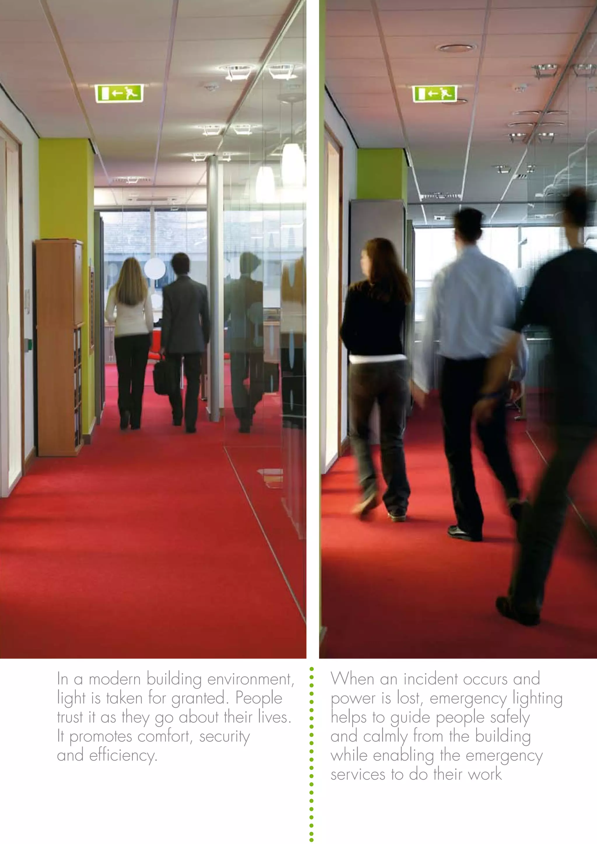 When an incident occurs and
power is lost, emergency lighting
helps to guide people safely
and calmly from the building
while enabling the emergency
services to do their work
In a modern building environment,
light is taken for granted. People
trust it as they go about their lives.
It promotes comfort, security
and efficiency.
 
