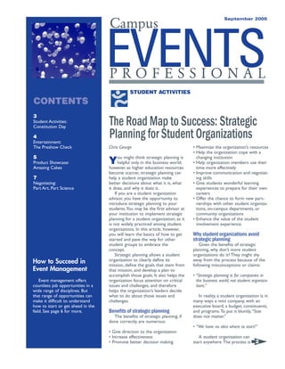 EVENTSP R O F E S S I O N A L
Campus
September 2005
3
Student Activities:
Constitution Day
4
Entertainment:
The Preshow Check
5
Product Showcase:
Amazing Cakes
7
Negotiating:
Part Art, Part Science
Chris George
You might think strategic planning is
helpful only in the business world;
however, as higher education resources
become scarcer, strategic planning can
help a student organization make
better decisions about what it is, what
it does, and why it does it.
If you are a student organization
advisor, you have the opportunity to
introduce strategic planning to your
students.You may be the first advisor at
your institution to implement strategic
planning for a student organization, as it
is not widely practiced among student
organizations. In this article, however,
you will learn the basics of how to get
started and pave the way for other
student groups to embrace the
concept.
Strategic planning allows a student
organization to clearly define its
mission, define the goals that stem from
that mission, and develop a plan to
accomplish those goals. It also helps the
organization focus attention on critical
issues and challenges, and therefore
helps the organization’s leaders decide
what to do about those issues and
challenges.
Benefits of strategic planning
The benefits of strategic planning, if
done correctly, are numerous:
• Give direction to the organization
• Increase effectiveness
• Promote better decision making
• Maximize the organization’s resources
• Help the organization cope with a
changing institution
• Help organization members use their
time more effectively
• Improve communication and negotiat-
ing skills
• Give students wonderful learning
experiences to prepare for their own
careers
• Offer the chance to form new part-
nerships with other student organiza-
tions, on-campus departments, or
community organizations
• Enhance the value of the student
involvement experience.
Why student organizations avoid
strategic planning
Given the benefits of strategic
planning, why don’t more student
organizations do it? They might shy
away from the process because of the
following misconceptions or claims:
• “Strategic planning is for companies in
the business world, not student organiza-
tions.”
In reality, a student organization is in
many ways a mini company, with an
executive board, a budget, constituents,
and programs.To put it bluntly,“Size
does not matter.”
• “We have no idea where to start!”
A student organization can
start anywhere.The process is
The Road Map to Success: Strategic
Planning for Student Organizations
2
How to Succeed in
Event Management
Event management offers
countless job opportunities in a
wide range of disciplines. But
that range of opportunities can
make it difficult to understand
how to start or get ahead in the
field. See page 6 for more.
CONTENTS
STUDENT ACTIVITIES
 