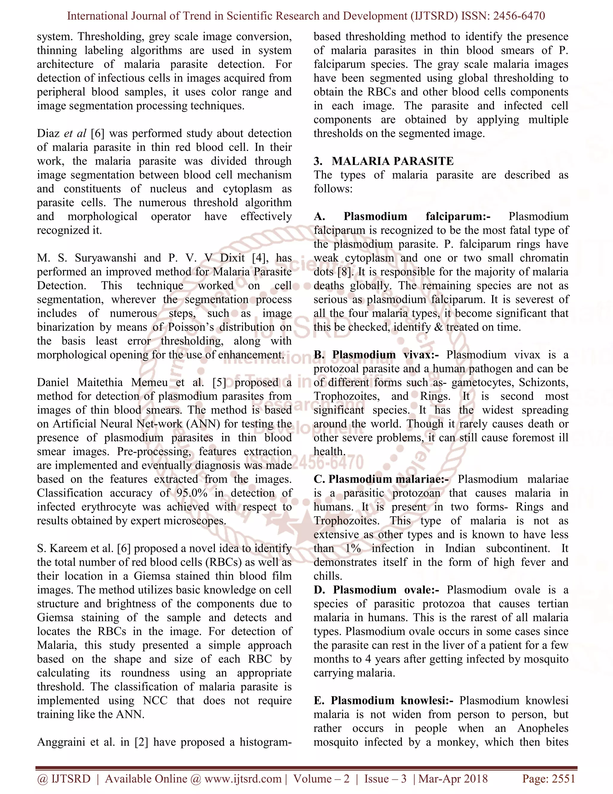 International Journal of Trend in Scientific Research and Development (IJTSRD) ISSN: 2456-6470
@ IJTSRD | Available Online @ www.ijtsrd.com | Volume – 2 | Issue – 3 | Mar-Apr 2018 Page: 2551
system. Thresholding, grey scale image conversion,
thinning labeling algorithms are used in system
architecture of malaria parasite detection. For
detection of infectious cells in images acquired from
peripheral blood samples, it uses color range and
image segmentation processing techniques.
Diaz et al [6] was performed study about detection
of malaria parasite in thin red blood cell. In their
work, the malaria parasite was divided through
image segmentation between blood cell mechanism
and constituents of nucleus and cytoplasm as
parasite cells. The numerous threshold algorithm
and morphological operator have effectively
recognized it.
M. S. Suryawanshi and P. V. V Dixit [4], has
performed an improved method for Malaria Parasite
Detection. This technique worked on cell
segmentation, wherever the segmentation process
includes of numerous steps, such as image
binarization by means of Poisson’s distribution on
the basis least error thresholding, along with
morphological opening for the use of enhancement.
Daniel Maitethia Memeu et al. [5] proposed a
method for detection of plasmodium parasites from
images of thin blood smears. The method is based
on Artificial Neural Net-work (ANN) for testing the
presence of plasmodium parasites in thin blood
smear images. Pre-processing, features extraction
are implemented and eventually diagnosis was made
based on the features extracted from the images.
Classification accuracy of 95.0% in detection of
infected erythrocyte was achieved with respect to
results obtained by expert microscopes.
S. Kareem et al. [6] proposed a novel idea to identify
the total number of red blood cells (RBCs) as well as
their location in a Giemsa stained thin blood film
images. The method utilizes basic knowledge on cell
structure and brightness of the components due to
Giemsa staining of the sample and detects and
locates the RBCs in the image. For detection of
Malaria, this study presented a simple approach
based on the shape and size of each RBC by
calculating its roundness using an appropriate
threshold. The classification of malaria parasite is
implemented using NCC that does not require
training like the ANN.
Anggraini et al. in [2] have proposed a histogram-
based thresholding method to identify the presence
of malaria parasites in thin blood smears of P.
falciparum species. The gray scale malaria images
have been segmented using global thresholding to
obtain the RBCs and other blood cells components
in each image. The parasite and infected cell
components are obtained by applying multiple
thresholds on the segmented image.
3. MALARIA PARASITE
The types of malaria parasite are described as
follows:
A. Plasmodium falciparum:- Plasmodium
falciparum is recognized to be the most fatal type of
the plasmodium parasite. P. falciparum rings have
weak cytoplasm and one or two small chromatin
dots [8]. It is responsible for the majority of malaria
deaths globally. The remaining species are not as
serious as plasmodium falciparum. It is severest of
all the four malaria types, it become significant that
this be checked, identify & treated on time.
B. Plasmodium vivax:- Plasmodium vivax is a
protozoal parasite and a human pathogen and can be
of different forms such as- gametocytes, Schizonts,
Trophozoites, and Rings. It is second most
significant species. It has the widest spreading
around the world. Though it rarely causes death or
other severe problems, it can still cause foremost ill
health.
C. Plasmodium malariae:- Plasmodium malariae
is a parasitic protozoan that causes malaria in
humans. It is present in two forms- Rings and
Trophozoites. This type of malaria is not as
extensive as other types and is known to have less
than 1% infection in Indian subcontinent. It
demonstrates itself in the form of high fever and
chills.
D. Plasmodium ovale:- Plasmodium ovale is a
species of parasitic protozoa that causes tertian
malaria in humans. This is the rarest of all malaria
types. Plasmodium ovale occurs in some cases since
the parasite can rest in the liver of a patient for a few
months to 4 years after getting infected by mosquito
carrying malaria.
E. Plasmodium knowlesi:- Plasmodium knowlesi
malaria is not widen from person to person, but
rather occurs in people when an Anopheles
mosquito infected by a monkey, which then bites
 