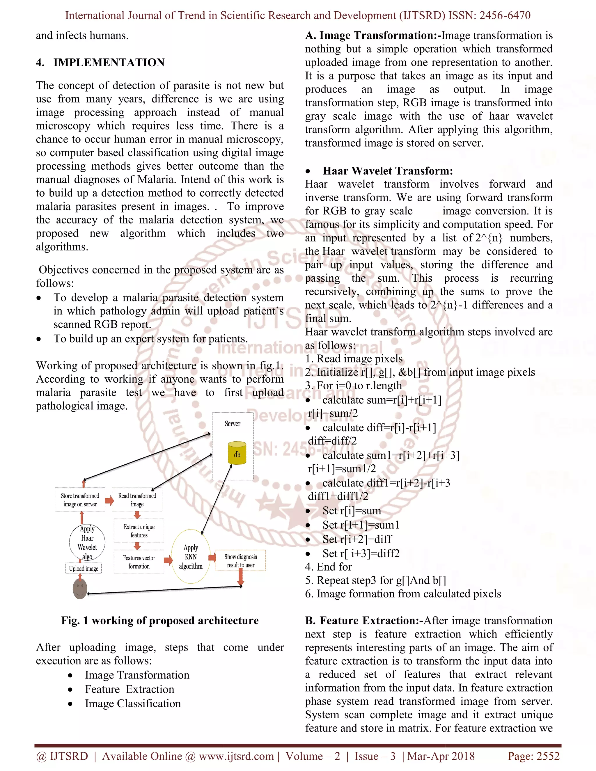 International Journal of Trend in Scientific Research and Development (IJTSRD) ISSN: 2456
@ IJTSRD | Available Online @ www.ijtsrd.com
and infects humans.
4. IMPLEMENTATION
The concept of detection of parasite is not new but
use from many years, difference is we are using
image processing approach instead of manual
microscopy which requires less time. There is a
chance to occur human error in manual microscopy,
so computer based classification using digital image
processing methods gives better outcome than the
manual diagnoses of Malaria. Intend of this work is
to build up a detection method to correctly detected
malaria parasites present in images. . To improve
the accuracy of the malaria detection system, we
proposed new algorithm which includes two
algorithms.
Objectives concerned in the proposed system are as
follows:
 To develop a malaria parasite detection system
in which pathology admin will upload patient’s
scanned RGB report.
 To build up an expert system for patients
Working of proposed architecture is shown in fig.1.
According to working if anyone wants to perform
malaria parasite test we have to first upload
pathological image.
Fig. 1 working of proposed architecture
After uploading image, steps that come
execution are as follows:
 Image Transformation
 Feature Extraction
 Image Classification
International Journal of Trend in Scientific Research and Development (IJTSRD) ISSN: 2456
@ IJTSRD | Available Online @ www.ijtsrd.com | Volume – 2 | Issue – 3 | Mar-Apr 2018
The concept of detection of parasite is not new but
use from many years, difference is we are using
image processing approach instead of manual
microscopy which requires less time. There is a
chance to occur human error in manual microscopy,
so computer based classification using digital image
ethods gives better outcome than the
manual diagnoses of Malaria. Intend of this work is
to build up a detection method to correctly detected
malaria parasites present in images. . To improve
the accuracy of the malaria detection system, we
lgorithm which includes two
Objectives concerned in the proposed system are as
To develop a malaria parasite detection system
in which pathology admin will upload patient’s
an expert system for patients.
Working of proposed architecture is shown in fig.1.
According to working if anyone wants to perform
malaria parasite test we have to first upload
Fig. 1 working of proposed architecture
After uploading image, steps that come under
A. Image Transformation:-Image transformation is
nothing but a simple operation which transformed
uploaded image from one representation to another.
It is a purpose that takes an image as its input and
produces an image as output. In image
transformation step, RGB image is transformed into
gray scale image with the use of haar wavelet
transform algorithm. After applying this algorithm,
transformed image is stored on server.
 Haar Wavelet Transform:
Haar wavelet transform involves forward and
inverse transform. We are using forward transform
for RGB to gray scale image conversion. It is
famous for its simplicity and computation speed.
an input represented by a list of
the Haar wavelet transform may be considered to
pair up input values, storing the difference and
passing the sum. This process is recurring
recursively, combining up the sums to prove the
next scale, which leads to 2^{n}
final sum.
Haar wavelet transform algorithm steps involved are
as follows:
1. Read image pixels
2. Initialize r[], g[], &b[] from input image pixels
3. For i=0 to r.length
 calculate sum=r[i]+r[i+1]
r[i]=sum/2
 calculate diff=r[i]-r[i+1]
diff=diff/2
 calculate sum1=r[i+2]+r[i+3]
r[i+1]=sum1/2
 calculate diff1=r[i+2]-r[i+3
diff1=diff1/2
 Set r[i]=sum
 Set r[I+1]=sum1
 Set r[i+2]=diff
 Set r[ i+3]=diff2
4. End for
5. Repeat step3 for g[]And b[]
6. Image formation from calculated pixels
B. Feature Extraction:-After image transformation
next step is feature extraction which efficiently
represents interesting parts of an image. The aim of
feature extraction is to transform the input data into
a reduced set of features that extract relevant
information from the input data. In feature extraction
phase system read transformed image from server.
System scan complete image and it extract unique
feature and store in matrix. For feature extraction we
International Journal of Trend in Scientific Research and Development (IJTSRD) ISSN: 2456-6470
Apr 2018 Page: 2552
Image transformation is
nothing but a simple operation which transformed
uploaded image from one representation to another.
ose that takes an image as its input and
produces an image as output. In image
transformation step, RGB image is transformed into
gray scale image with the use of haar wavelet
transform algorithm. After applying this algorithm,
on server.
Haar Wavelet Transform:
Haar wavelet transform involves forward and
inverse transform. We are using forward transform
for RGB to gray scale image conversion. It is
famous for its simplicity and computation speed. For
by a list of 2^{n} numbers,
transform may be considered to
pair up input values, storing the difference and
passing the sum. This process is recurring
recursively, combining up the sums to prove the
2^{n}-1 differences and a
Haar wavelet transform algorithm steps involved are
2. Initialize r[], g[], &b[] from input image pixels
calculate sum1=r[i+2]+r[i+3]
r[i+3
5. Repeat step3 for g[]And b[]
6. Image formation from calculated pixels
After image transformation
next step is feature extraction which efficiently
represents interesting parts of an image. The aim of
feature extraction is to transform the input data into
a reduced set of features that extract relevant
tion from the input data. In feature extraction
phase system read transformed image from server.
System scan complete image and it extract unique
feature and store in matrix. For feature extraction we
 
