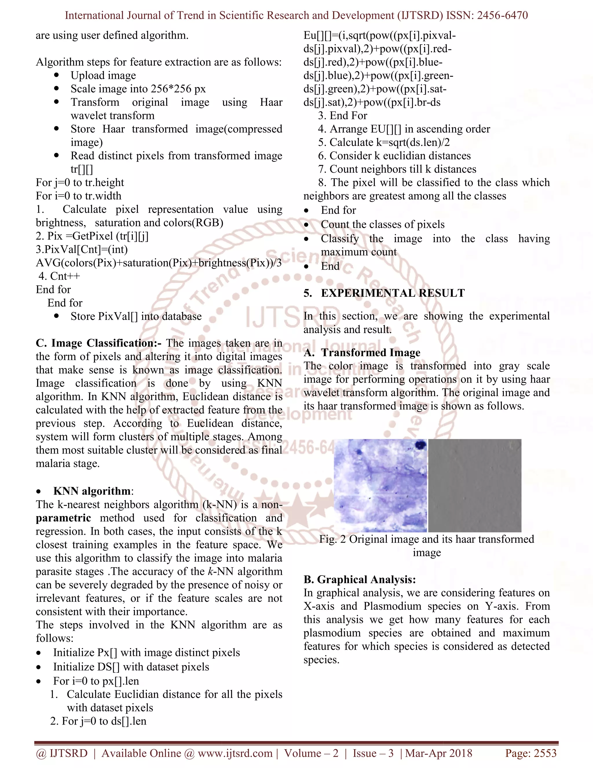 International Journal of Trend in Scientific Research and Development (IJTSRD) ISSN: 2456
@ IJTSRD | Available Online @ www.ijtsrd.com
are using user defined algorithm.
Algorithm steps for feature extraction are as follows:
 Upload image
 Scale image into 256*256 px
 Transform original image using Haar
wavelet transform
 Store Haar transformed image(compressed
image)
 Read distinct pixels from transformed image
tr[][]
For j=0 to tr.height
For i=0 to tr.width
1. Calculate pixel representation value using
brightness, saturation and colors(RGB)
2. Pix =GetPixel (tr[i][j]
3.PixVal[Cnt]=(int)
AVG(colors(Pix)+saturation(Pix)+brightness(Pix))/3
4. Cnt++
End for
End for
 Store PixVal[] into database
C. Image Classification:- The images taken are in
the form of pixels and altering it into digital images
that make sense is known as image classification.
Image classification is done by using KNN
algorithm. In KNN algorithm, Euclidean distance i
calculated with the help of extracted feature from the
previous step. According to Euclidean distance,
system will form clusters of multiple stages. Among
them most suitable cluster will be considered as final
malaria stage.
 KNN algorithm:
The k-nearest neighbors algorithm (k-NN) is a non
parametric method used for classification and
regression. In both cases, the input consists of the k
closest training examples in the feature space. We
use this algorithm to classify the image into malaria
parasite stages .The accuracy of the k-NN algorithm
can be severely degraded by the presence of noisy or
irrelevant features, or if the feature scales are not
consistent with their importance.
The steps involved in the KNN algorithm are as
follows:
 Initialize Px[] with image distinct pixels
 Initialize DS[] with dataset pixels
 For i=0 to px[].len
1. Calculate Euclidian distance for all the pixels
with dataset pixels
2. For j=0 to ds[].len
International Journal of Trend in Scientific Research and Development (IJTSRD) ISSN: 2456
@ IJTSRD | Available Online @ www.ijtsrd.com | Volume – 2 | Issue – 3 | Mar-Apr 2018
feature extraction are as follows:
Transform original image using Haar
Store Haar transformed image(compressed
Read distinct pixels from transformed image
1. Calculate pixel representation value using
brightness, saturation and colors(RGB)
AVG(colors(Pix)+saturation(Pix)+brightness(Pix))/3
The images taken are in
the form of pixels and altering it into digital images
that make sense is known as image classification.
Image classification is done by using KNN
algorithm. In KNN algorithm, Euclidean distance is
calculated with the help of extracted feature from the
previous step. According to Euclidean distance,
system will form clusters of multiple stages. Among
them most suitable cluster will be considered as final
NN) is a non-
method used for classification and
regression. In both cases, the input consists of the k
closest training examples in the feature space. We
use this algorithm to classify the image into malaria
NN algorithm
can be severely degraded by the presence of noisy or
irrelevant features, or if the feature scales are not
The steps involved in the KNN algorithm are as
with image distinct pixels
Calculate Euclidian distance for all the pixels
Eu[][]=(i,sqrt(pow((px[i].pixval
ds[j].pixval),2)+pow((px[i].red
ds[j].red),2)+pow((px[i].blue-
ds[j].blue),2)+pow((px[i].green
ds[j].green),2)+pow((px[i].sat-
ds[j].sat),2)+pow((px[i].br-ds
3. End For
4. Arrange EU[][] in ascendi
5. Calculate k=sqrt(ds.len)/2
6. Consider k euclidian distances
7. Count neighbors till k distances
8. The pixel will be classified to the class which
neighbors are greatest among all the classes
 End for
 Count the classes of pixels
 Classify the image into the class having
maximum count
 End
5. EXPERIMENTAL RESULT
In this section, we are showing the experimental
analysis and result.
A. Transformed Image
The color image is transformed into gray scale
image for performing operations on
wavelet transform algorithm. The original image and
its haar transformed image is shown as follows.
Fig. 2 Original image and its haar transformed
image
B. Graphical Analysis:
In graphical analysis, we are considering features on
X-axis and Plasmodium species on Y
this analysis we get how many features for each
plasmodium species are obtained and maximum
features for which species is considered as detected
species.
International Journal of Trend in Scientific Research and Development (IJTSRD) ISSN: 2456-6470
Apr 2018 Page: 2553
Eu[][]=(i,sqrt(pow((px[i].pixval-
ds[j].pixval),2)+pow((px[i].red-
ds[j].blue),2)+pow((px[i].green-
-
4. Arrange EU[][] in ascending order
5. Calculate k=sqrt(ds.len)/2
6. Consider k euclidian distances
7. Count neighbors till k distances
8. The pixel will be classified to the class which
neighbors are greatest among all the classes
pixels
Classify the image into the class having
EXPERIMENTAL RESULT
In this section, we are showing the experimental
The color image is transformed into gray scale
image for performing operations on it by using haar
wavelet transform algorithm. The original image and
its haar transformed image is shown as follows.
Fig. 2 Original image and its haar transformed
In graphical analysis, we are considering features on
axis and Plasmodium species on Y-axis. From
this analysis we get how many features for each
plasmodium species are obtained and maximum
features for which species is considered as detected
 