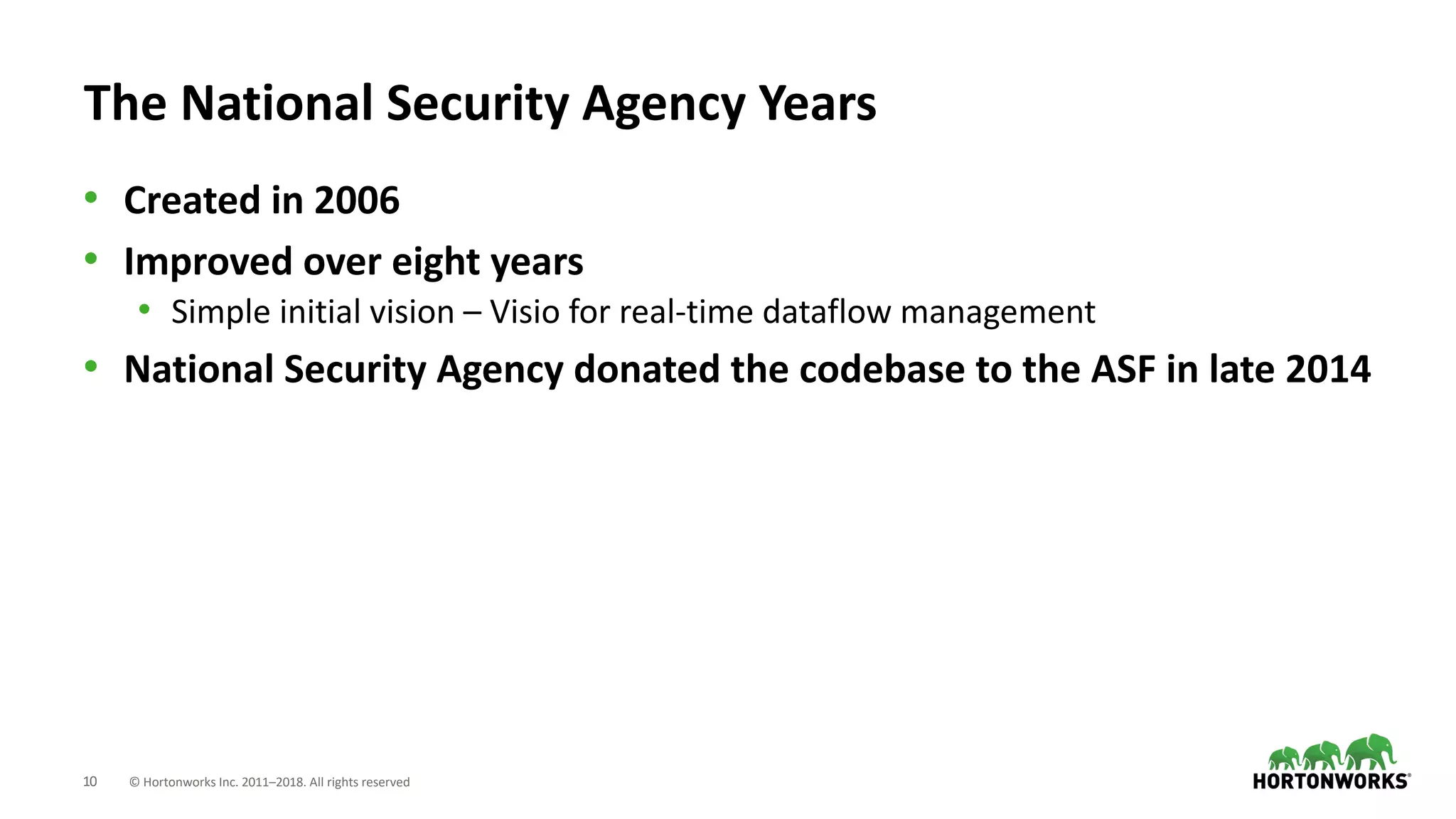 10 © Hortonworks Inc. 2011–2018. All rights reserved
The National Security Agency Years
• Created in 2006
• Improved over eight years
• Simple initial vision – Visio for real-time dataflow management
• National Security Agency donated the codebase to the ASF in late 2014
 