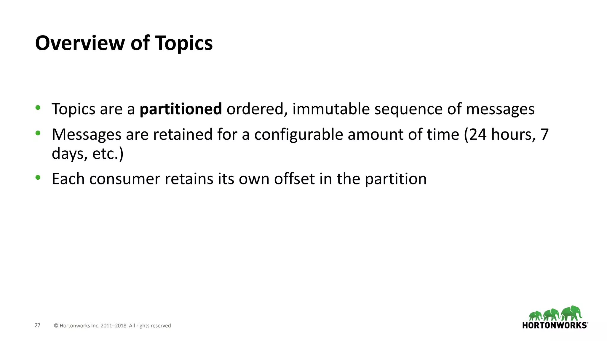 27 © Hortonworks Inc. 2011–2018. All rights reserved
Overview of Topics
• Topics are a partitioned ordered, immutable sequence of messages
• Messages are retained for a configurable amount of time (24 hours, 7
days, etc.)
• Each consumer retains its own offset in the partition
 