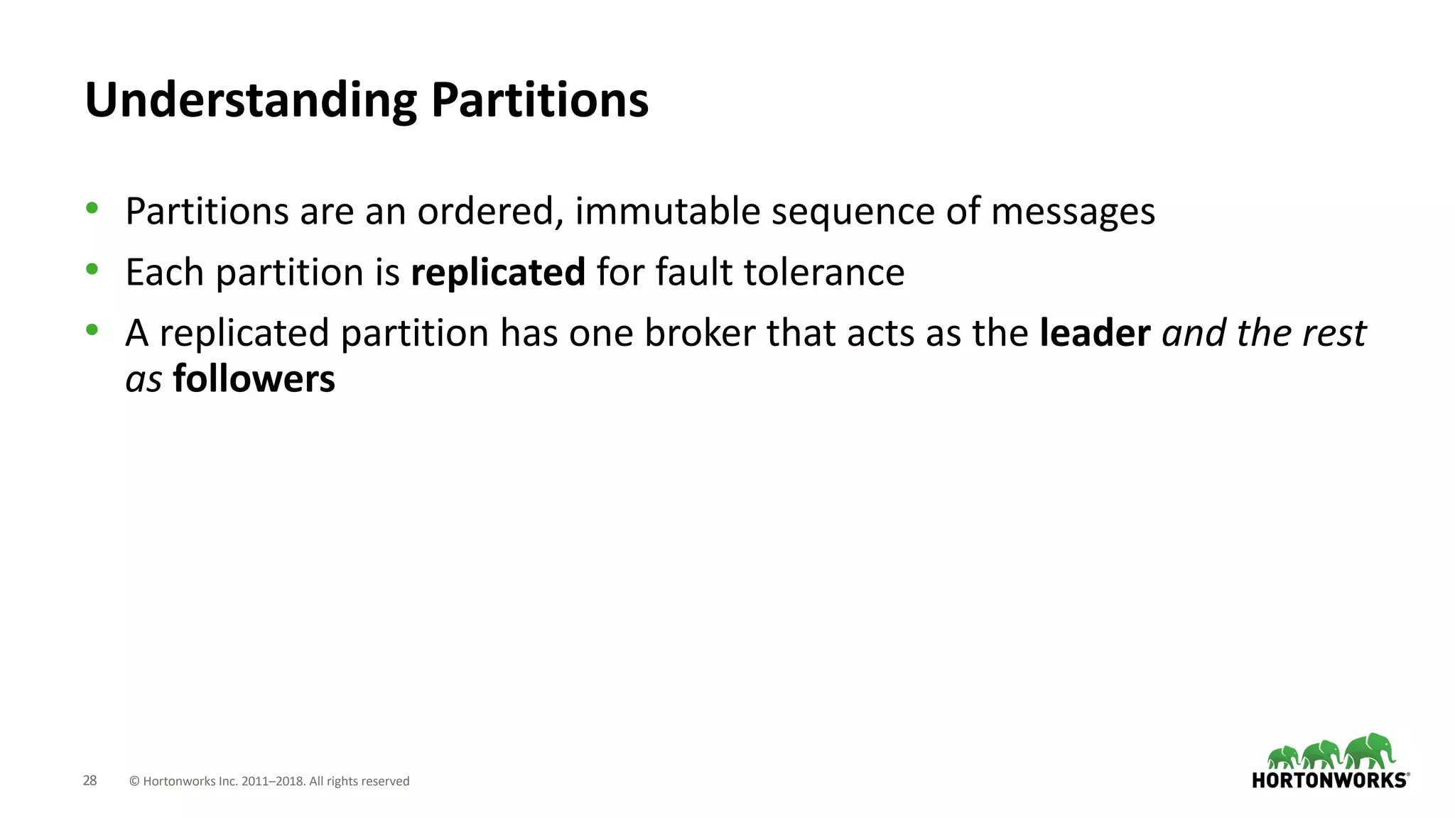 28 © Hortonworks Inc. 2011–2018. All rights reserved
Understanding Partitions
• Partitions are an ordered, immutable sequence of messages
• Each partition is replicated for fault tolerance
• A replicated partition has one broker that acts as the leader and the rest
as followers
 