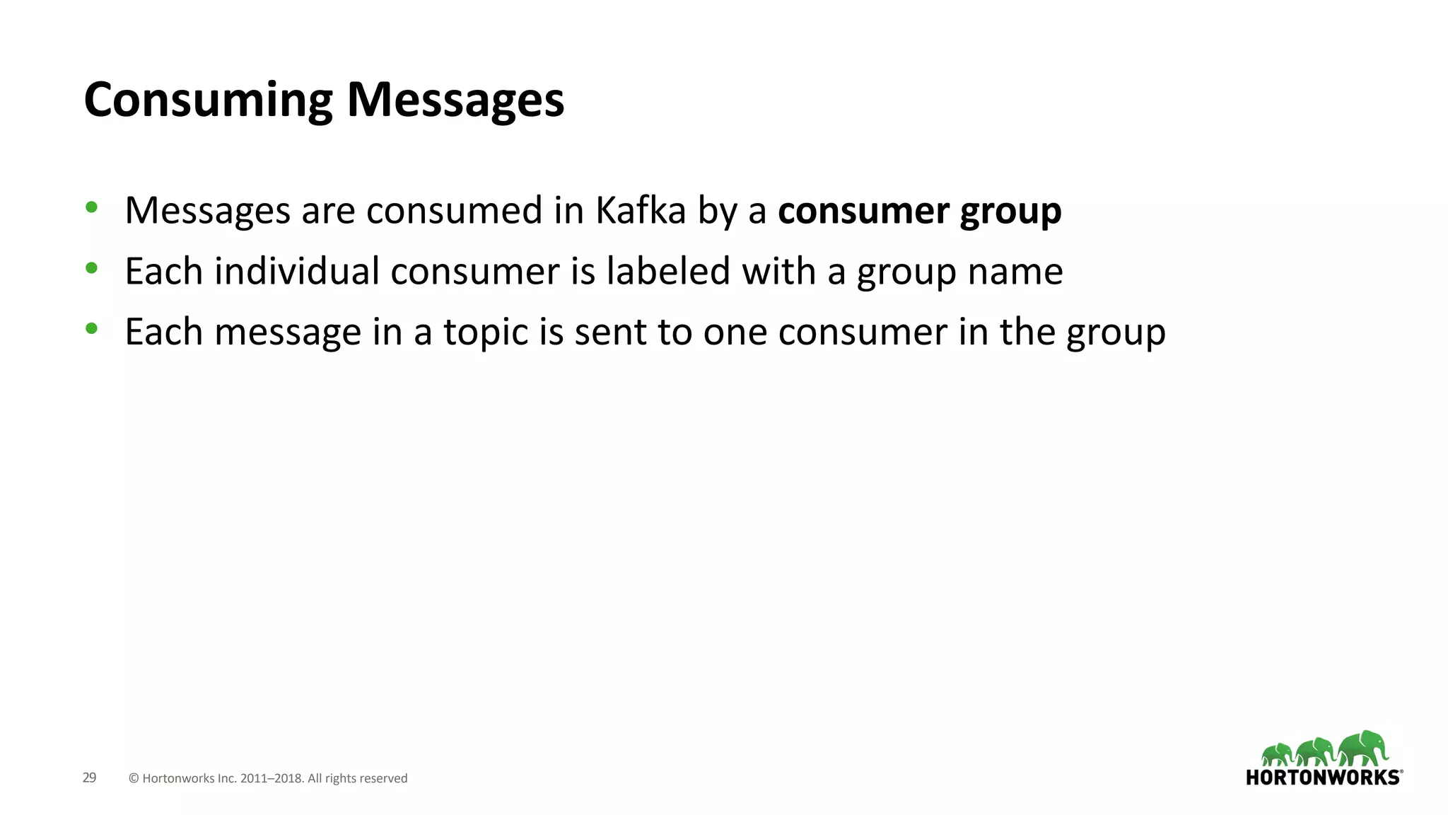 29 © Hortonworks Inc. 2011–2018. All rights reserved
Consuming Messages
• Messages are consumed in Kafka by a consumer group
• Each individual consumer is labeled with a group name
• Each message in a topic is sent to one consumer in the group
 