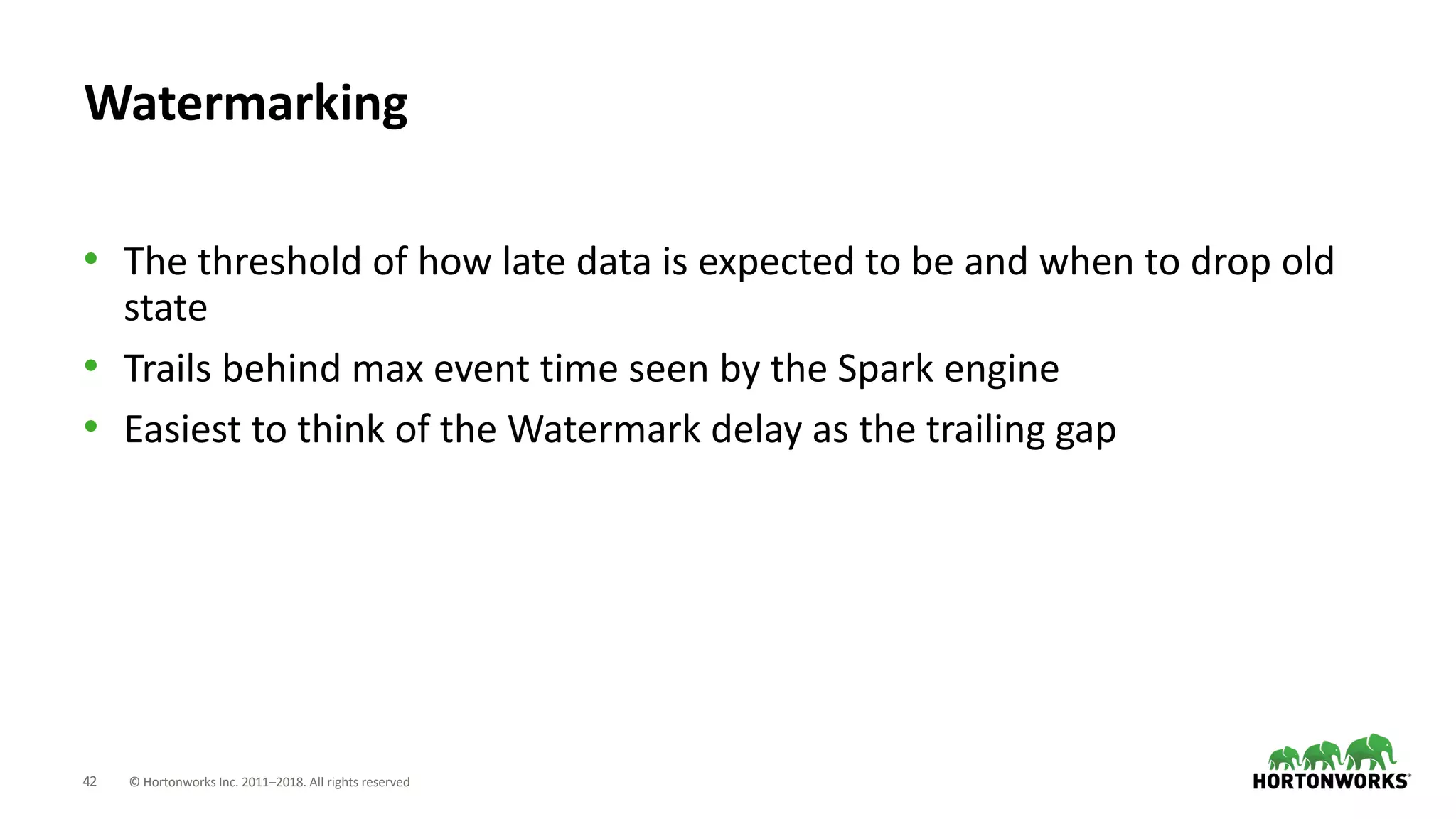 42 © Hortonworks Inc. 2011–2018. All rights reserved
Watermarking
• The threshold of how late data is expected to be and when to drop old
state
• Trails behind max event time seen by the Spark engine
• Easiest to think of the Watermark delay as the trailing gap
 