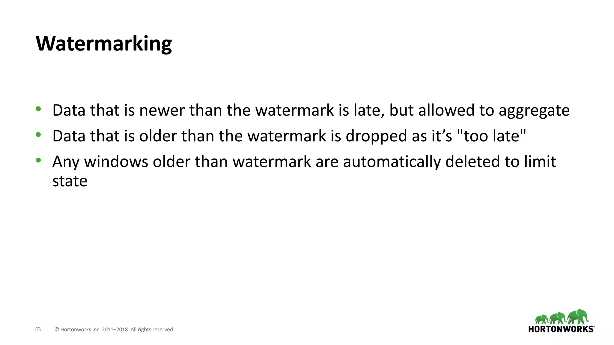 43 © Hortonworks Inc. 2011–2018. All rights reserved
Watermarking
• Data that is newer than the watermark is late, but allowed to aggregate
• Data that is older than the watermark is dropped as it’s "too late"
• Any windows older than watermark are automatically deleted to limit
state
 