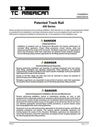 10/2013 Page 1 of 17
Installation
Instructions
Patented Track Rail
450 Series
Review all general instructions prior to starting installation. Note that there is no single, most appropriate method
or procedure for all installations, and these instructions cannot cover all variables at each work site, the
differences in equipment available for handling the rail, or the experience of the installation crew.
DANGER
Lifting Operations
Installation of products such as TC/American Monorail’s rail requires performance of
overhead lifting operations. Proper lifting procedures involve training, skills and
experience beyond the scope of this document. Workplace supervisors are responsible to
assure that all persons under their supervision are properly trained, properly equipped,
and are following safety practices appropriate for the lifting operation being employed.
DANGER
Overhead Mechanical Assembly
Persons performing installation and assembly of overhead equipment must use caution
while lifting, assembling and adjusting components. These operations are frequently
conducted from manlifts or platforms that require specific knowledge, training and operation
skills beyond the scope of this document.
Access to the floor below the work area must be restricted to reduce the potential of
personnel injury due to falling objects.
Workplace supervisors are responsible to assure that all persons under their supervision
are properly trained, properly equipped, and are following appropriate safety practices.
! WARNING on systems before working on
DANGER
Electrical Equipment Installation, Service and Maintenance
Persons performing installation, service or maintenance activities on, near, or with
equipment that is electrically powered are exposed to electrical hazards that could result in
serious injury or death if proper precautions are not followed. Before performing such work,
disconnect the electrical power source for the system at the disconnect device and lock it
out, following appropriate Lockout/Tagout (LOTO) procedures, to prevent electric power
from being applied while work is being performed.
All persons must use safe work practices appropriate to the electrical system, and follow all
workplace procedures and policies. This requires specific knowledge, equipment and
training beyond the scope of this document. Workplace supervisors are responsible to
assure that all persons under their supervision are properly trained, properly equipped, and
are following appropriate safety practices.
 