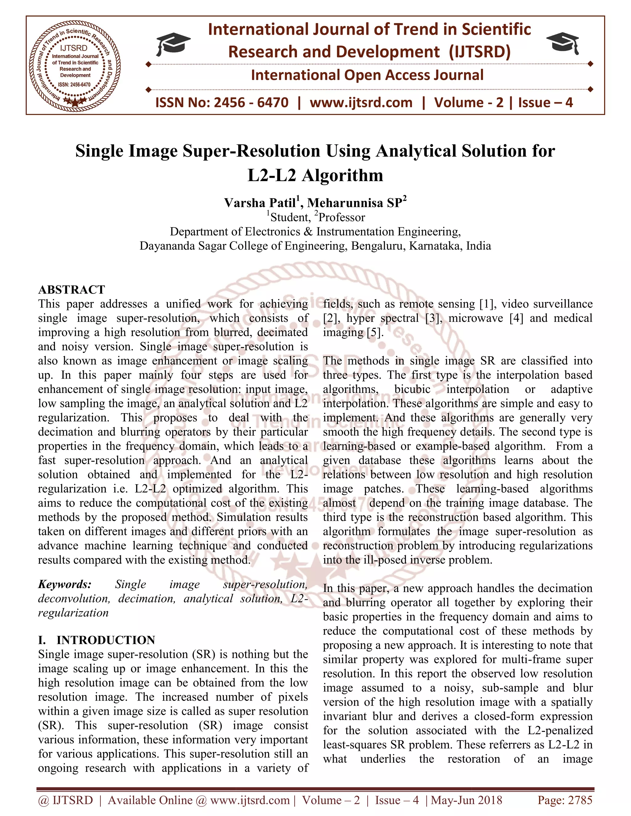 @ IJTSRD | Available Online @ www.ijtsrd.com ISSN No: 2456 International Research Single Image Super- Varsha Patil Department of Dayananda Sagar College of Engineering, Bengaluru ABSTRACT This paper addresses a unified work for achieving single image super-resolution, which consists of improving a high resolution from blurred, decimated and noisy version. Single image super also known as image enhancement or image scaling up. In this paper mainly four steps are used for enhancement of single image resolution: input image, low sampling the image, an analytical solution and L2 regularization. This proposes to deal with the decimation and blurring operators by their particular properties in the frequency domain, which leads to a fast super-resolution approach. And an analytical solution obtained and implemented for the L2 regularization i.e. L2-L2 optimized algorithm. This aims to reduce the computational cost of the existing methods by the proposed method. Simulation results taken on different images and different priors with an advance machine learning technique and conducted results compared with the existing method. Keywords: Single image super deconvolution, decimation, analytical solution, L2 regularization I. INTRODUCTION Single image super-resolution (SR) is nothing but the image scaling up or image enhancement. In this the high resolution image can be obtained from the low resolution image. The increased number of pixels within a given image size is called as super resolu (SR). This super-resolution (SR) image consist various information, these information very important for various applications. This super-resolution still an ongoing research with applications in a variety of @ IJTSRD | Available Online @ www.ijtsrd.com | Volume – 2 | Issue – 4 | May-Jun 2018 ISSN No: 2456 - 6470 | www.ijtsrd.com | Volume International Journal of Trend in Scientific Research and Development (IJTSRD) International Open Access Journal -Resolution Using Analytical Solution for L2-L2 Algorithm Varsha Patil1 , Meharunnisa SP2 1 Student, 2 Professor of Electronics & Instrumentation Engineering, Dayananda Sagar College of Engineering, Bengaluru, Karnataka, India This paper addresses a unified work for achieving resolution, which consists of improving a high resolution from blurred, decimated and noisy version. Single image super-resolution is known as image enhancement or image scaling up. In this paper mainly four steps are used for enhancement of single image resolution: input image, low sampling the image, an analytical solution and L2 regularization. This proposes to deal with the on and blurring operators by their particular properties in the frequency domain, which leads to a resolution approach. And an analytical solution obtained and implemented for the L2- L2 optimized algorithm. This duce the computational cost of the existing methods by the proposed method. Simulation results taken on different images and different priors with an advance machine learning technique and conducted results compared with the existing method. le image super-resolution, deconvolution, decimation, analytical solution, L2- resolution (SR) is nothing but the image scaling up or image enhancement. In this the high resolution image can be obtained from the low resolution image. The increased number of pixels within a given image size is called as super resolution resolution (SR) image consist various information, these information very important resolution still an ongoing research with applications in a variety of fields, such as remote sensing [1], vide [2], hyper spectral [3], microwave [4] and medical imaging [5]. The methods in single image SR are classified into three types. The first type is the interpolation based algorithms, bicubic interpolation or adaptive interpolation. These algorithms are simple and easy to implement. And these algorithms are generally very smooth the high frequency details. The second type is learning-based or example-based algorithm. From a given database these algorithms learns about the relations between low resolution and high resolution image patches. These learning almost depend on the training image database. The third type is the reconstruction based algorithm. This algorithm formulates the image super reconstruction problem by introducing regularizations into the ill-posed inverse problem. In this paper, a new approach handles the decimation and blurring operator all together by exploring their basic properties in the frequency domain and aims to reduce the computational cost of these methods by proposing a new approach. It is interesting to note that similar property was explored for multi resolution. In this report the observed low resolution image assumed to a noisy, sub version of the high resolution image with a spatially invariant blur and derives a closed for the solution associated with the L2 least-squares SR problem. These referrers as L2 what underlies the restoration of an image Jun 2018 Page: 2785 6470 | www.ijtsrd.com | Volume - 2 | Issue – 4 Scientific (IJTSRD) International Open Access Journal n Using Analytical Solution for , India fields, such as remote sensing [1], video surveillance [2], hyper spectral [3], microwave [4] and medical The methods in single image SR are classified into three types. The first type is the interpolation based algorithms, bicubic interpolation or adaptive orithms are simple and easy to implement. And these algorithms are generally very smooth the high frequency details. The second type is based algorithm. From a given database these algorithms learns about the w resolution and high resolution image patches. These learning-based algorithms almost depend on the training image database. The third type is the reconstruction based algorithm. This algorithm formulates the image super-resolution as blem by introducing regularizations posed inverse problem. In this paper, a new approach handles the decimation and blurring operator all together by exploring their basic properties in the frequency domain and aims to l cost of these methods by proposing a new approach. It is interesting to note that similar property was explored for multi-frame super resolution. In this report the observed low resolution image assumed to a noisy, sub-sample and blur resolution image with a spatially invariant blur and derives a closed-form expression for the solution associated with the L2-penalized squares SR problem. These referrers as L2-L2 in what underlies the restoration of an image 