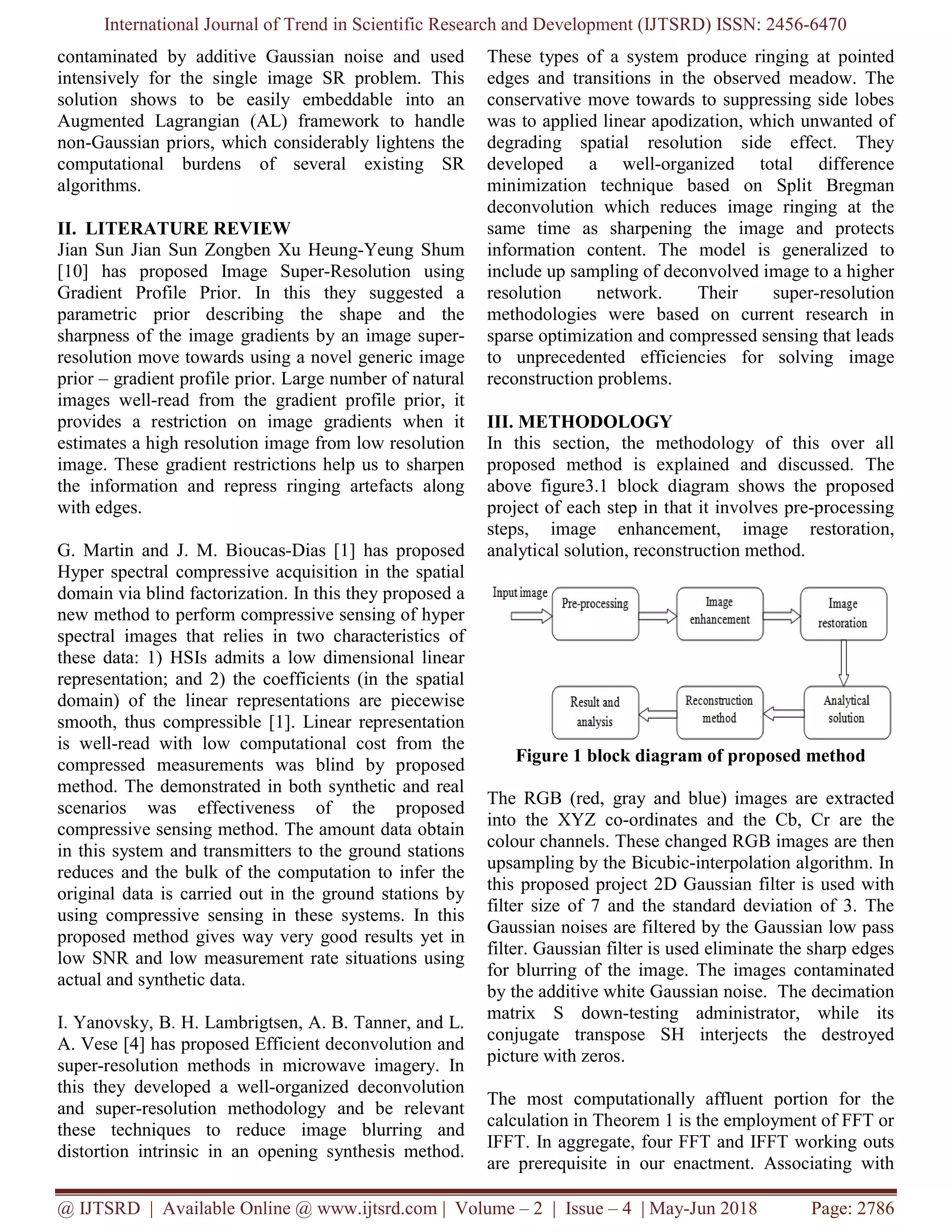 International Journal of Trend in Scientific Research and Development (IJTSRD) ISSN: 2456-6470 @ IJTSRD | Available Online @ www.ijtsrd.com | Volume – 2 | Issue – 4 | May-Jun 2018 Page: 2786 contaminated by additive Gaussian noise and used intensively for the single image SR problem. This solution shows to be easily embeddable into an Augmented Lagrangian (AL) framework to handle non-Gaussian priors, which considerably lightens the computational burdens of several existing SR algorithms. II. LITERATURE REVIEW Jian Sun Jian Sun Zongben Xu Heung-Yeung Shum [10] has proposed Image Super-Resolution using Gradient Profile Prior. In this they suggested a parametric prior describing the shape and the sharpness of the image gradients by an image super- resolution move towards using a novel generic image prior – gradient profile prior. Large number of natural images well-read from the gradient profile prior, it provides a restriction on image gradients when it estimates a high resolution image from low resolution image. These gradient restrictions help us to sharpen the information and repress ringing artefacts along with edges. G. Martin and J. M. Bioucas-Dias [1] has proposed Hyper spectral compressive acquisition in the spatial domain via blind factorization. In this they proposed a new method to perform compressive sensing of hyper spectral images that relies in two characteristics of these data: 1) HSIs admits a low dimensional linear representation; and 2) the coefficients (in the spatial domain) of the linear representations are piecewise smooth, thus compressible [1]. Linear representation is well-read with low computational cost from the compressed measurements was blind by proposed method. The demonstrated in both synthetic and real scenarios was effectiveness of the proposed compressive sensing method. The amount data obtain in this system and transmitters to the ground stations reduces and the bulk of the computation to infer the original data is carried out in the ground stations by using compressive sensing in these systems. In this proposed method gives way very good results yet in low SNR and low measurement rate situations using actual and synthetic data. I. Yanovsky, B. H. Lambrigtsen, A. B. Tanner, and L. A. Vese [4] has proposed Efficient deconvolution and super-resolution methods in microwave imagery. In this they developed a well-organized deconvolution and super-resolution methodology and be relevant these techniques to reduce image blurring and distortion intrinsic in an opening synthesis method. These types of a system produce ringing at pointed edges and transitions in the observed meadow. The conservative move towards to suppressing side lobes was to applied linear apodization, which unwanted of degrading spatial resolution side effect. They developed a well-organized total difference minimization technique based on Split Bregman deconvolution which reduces image ringing at the same time as sharpening the image and protects information content. The model is generalized to include up sampling of deconvolved image to a higher resolution network. Their super-resolution methodologies were based on current research in sparse optimization and compressed sensing that leads to unprecedented efficiencies for solving image reconstruction problems. III. METHODOLOGY In this section, the methodology of this over all proposed method is explained and discussed. The above figure3.1 block diagram shows the proposed project of each step in that it involves pre-processing steps, image enhancement, image restoration, analytical solution, reconstruction method. Figure 1 block diagram of proposed method The RGB (red, gray and blue) images are extracted into the XYZ co-ordinates and the Cb, Cr are the colour channels. These changed RGB images are then upsampling by the Bicubic-interpolation algorithm. In this proposed project 2D Gaussian filter is used with filter size of 7 and the standard deviation of 3. The Gaussian noises are filtered by the Gaussian low pass filter. Gaussian filter is used eliminate the sharp edges for blurring of the image. The images contaminated by the additive white Gaussian noise. The decimation matrix S down-testing administrator, while its conjugate transpose SH interjects the destroyed picture with zeros. The most computationally affluent portion for the calculation in Theorem 1 is the employment of FFT or IFFT. In aggregate, four FFT and IFFT working outs are prerequisite in our enactment. Associating with 