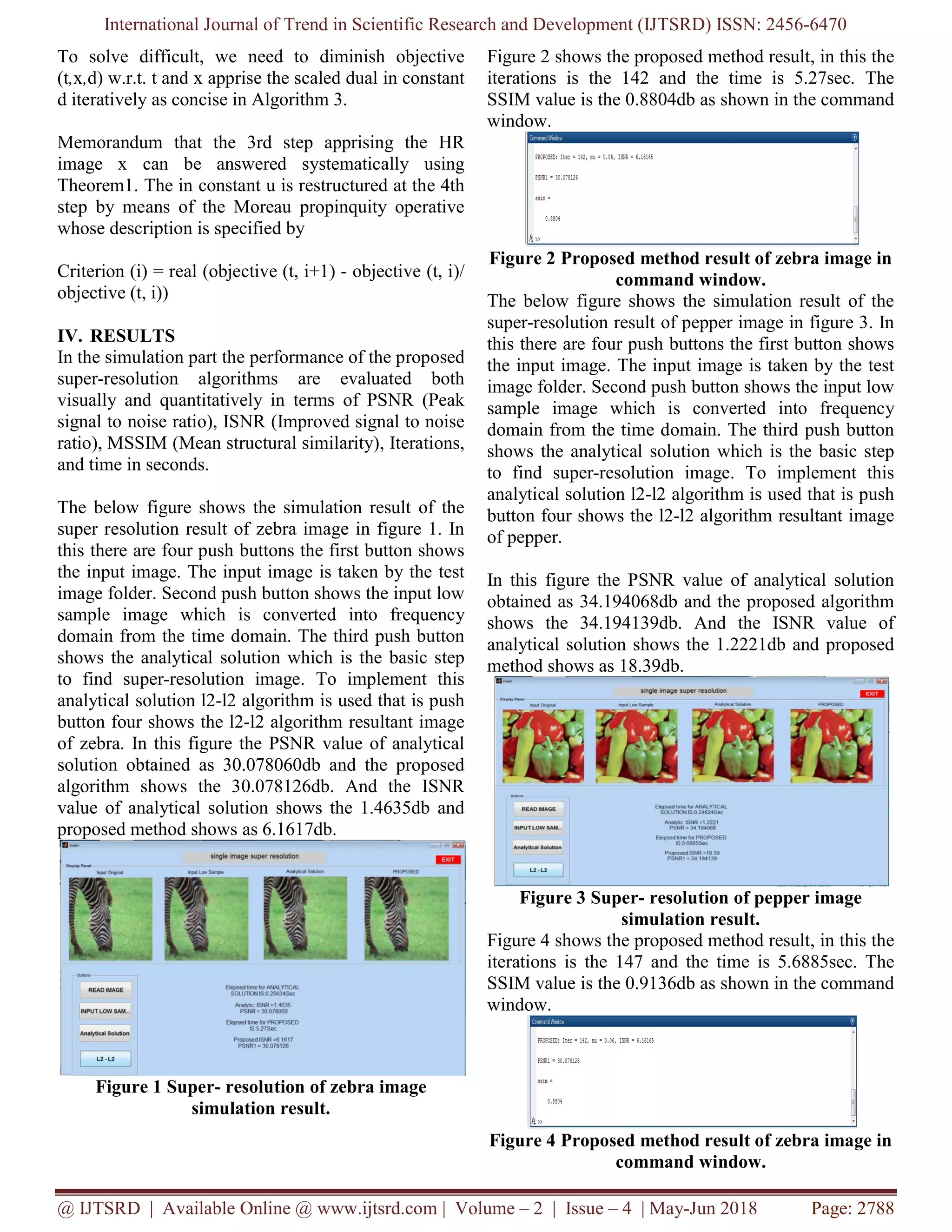 International Journal of Trend in Scientific Research and Development (IJTSRD) ISSN: 2456-6470 @ IJTSRD | Available Online @ www.ijtsrd.com | Volume – 2 | Issue – 4 | May-Jun 2018 Page: 2788 To solve difficult, we need to diminish objective (t,x,d) w.r.t. t and x apprise the scaled dual in constant d iteratively as concise in Algorithm 3. Memorandum that the 3rd step apprising the HR image x can be answered systematically using Theorem1. The in constant u is restructured at the 4th step by means of the Moreau propinquity operative whose description is specified by Criterion (i) = real (objective (t, i+1) - objective (t, i)/ objective (t, i)) IV. RESULTS In the simulation part the performance of the proposed super-resolution algorithms are evaluated both visually and quantitatively in terms of PSNR (Peak signal to noise ratio), ISNR (Improved signal to noise ratio), MSSIM (Mean structural similarity), Iterations, and time in seconds. The below figure shows the simulation result of the super resolution result of zebra image in figure 1. In this there are four push buttons the first button shows the input image. The input image is taken by the test image folder. Second push button shows the input low sample image which is converted into frequency domain from the time domain. The third push button shows the analytical solution which is the basic step to find super-resolution image. To implement this analytical solution l2-l2 algorithm is used that is push button four shows the l2-l2 algorithm resultant image of zebra. In this figure the PSNR value of analytical solution obtained as 30.078060db and the proposed algorithm shows the 30.078126db. And the ISNR value of analytical solution shows the 1.4635db and proposed method shows as 6.1617db. Figure 1 Super- resolution of zebra image simulation result. Figure 2 shows the proposed method result, in this the iterations is the 142 and the time is 5.27sec. The SSIM value is the 0.8804db as shown in the command window. Figure 2 Proposed method result of zebra image in command window. The below figure shows the simulation result of the super-resolution result of pepper image in figure 3. In this there are four push buttons the first button shows the input image. The input image is taken by the test image folder. Second push button shows the input low sample image which is converted into frequency domain from the time domain. The third push button shows the analytical solution which is the basic step to find super-resolution image. To implement this analytical solution l2-l2 algorithm is used that is push button four shows the l2-l2 algorithm resultant image of pepper. In this figure the PSNR value of analytical solution obtained as 34.194068db and the proposed algorithm shows the 34.194139db. And the ISNR value of analytical solution shows the 1.2221db and proposed method shows as 18.39db. Figure 3 Super- resolution of pepper image simulation result. Figure 4 shows the proposed method result, in this the iterations is the 147 and the time is 5.6885sec. The SSIM value is the 0.9136db as shown in the command window. Figure 4 Proposed method result of zebra image in command window. 
